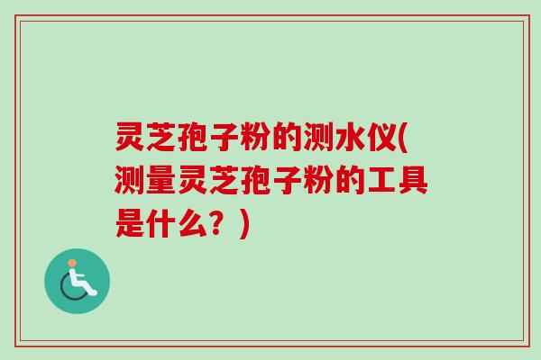 灵芝孢子粉的测水仪(测量灵芝孢子粉的工具是什么？)