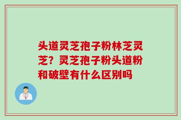 头道灵芝孢子粉林芝灵芝？灵芝孢子粉头道粉和破壁有什么区别吗