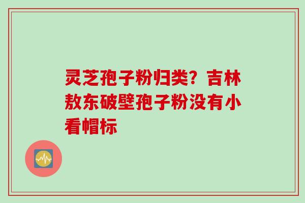 灵芝孢子粉归类？吉林敖东破壁孢子粉没有小看帽标
