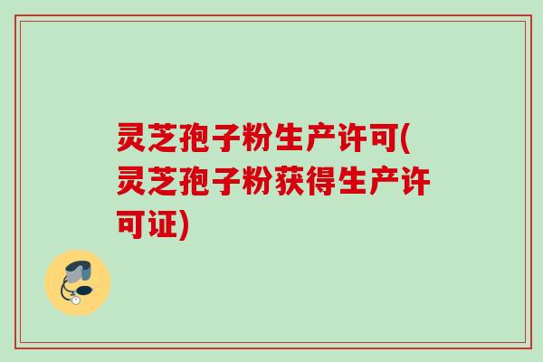 灵芝孢子粉生产许可(灵芝孢子粉获得生产许可证)