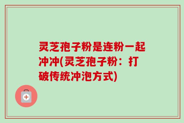 灵芝孢子粉是连粉一起冲冲(灵芝孢子粉：打破传统冲泡方式)