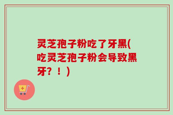 灵芝孢子粉吃了牙黑(吃灵芝孢子粉会导致黑牙？！)