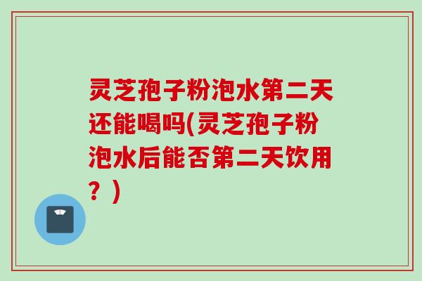 灵芝孢子粉泡水第二天还能喝吗(灵芝孢子粉泡水后能否第二天饮用？)