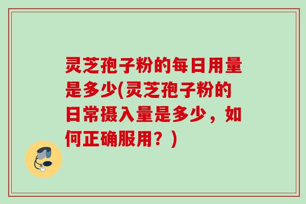 灵芝孢子粉的每日用量是多少(灵芝孢子粉的日常摄入量是多少，如何正确服用？)