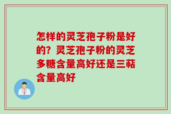 怎样的灵芝孢子粉是好的？灵芝孢子粉的灵芝多糖含量高好还是三萜含量高好