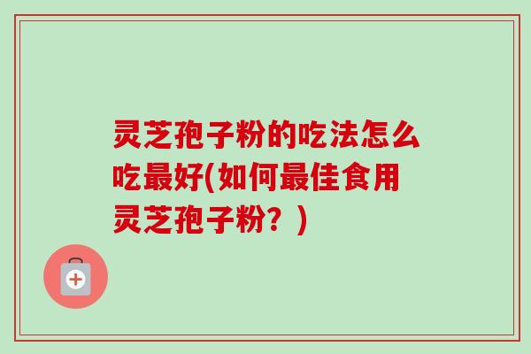 灵芝孢子粉的吃法怎么吃最好(如何最佳食用灵芝孢子粉？)