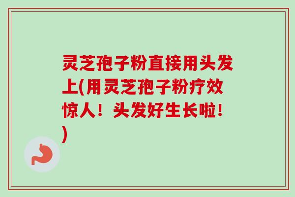 灵芝孢子粉直接用头发上(用灵芝孢子粉疗效惊人！头发好生长啦！)