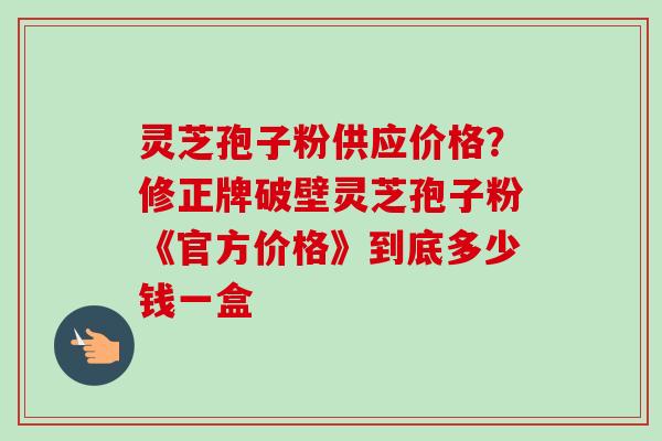 灵芝孢子粉供应价格？修正牌破壁灵芝孢子粉《官方价格》到底多少钱一盒
