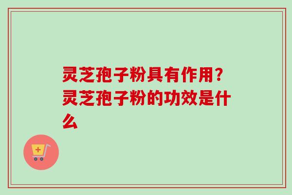 灵芝孢子粉具有作用？灵芝孢子粉的功效是什么