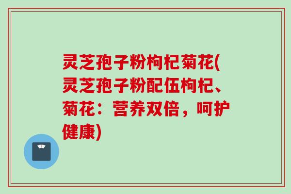 灵芝孢子粉枸杞菊花(灵芝孢子粉配伍枸杞、菊花：营养双倍，呵护健康)