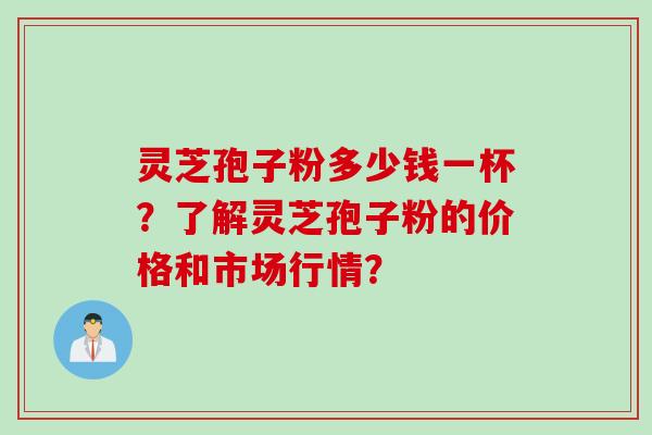 灵芝孢子粉多少钱一杯？了解灵芝孢子粉的价格和市场行情？