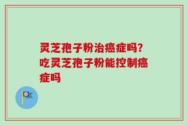 灵芝孢子粉治癌症吗？吃灵芝孢子粉能控制癌症吗