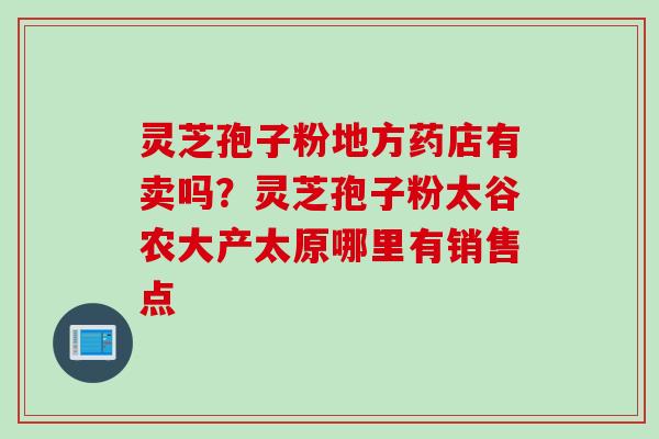 灵芝孢子粉地方药店有卖吗？灵芝孢子粉太谷农大产太原哪里有销售点