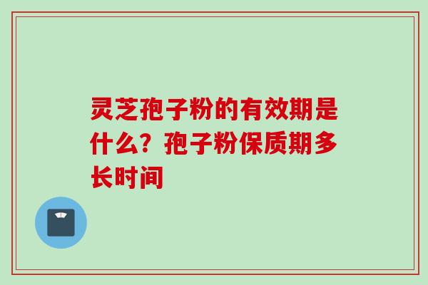 灵芝孢子粉的有效期是什么？孢子粉保质期多长时间