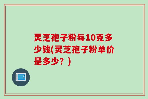 灵芝孢子粉每10克多少钱(灵芝孢子粉单价是多少？)