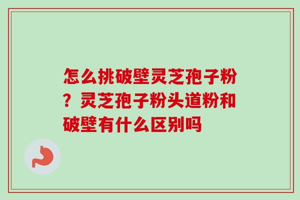 怎么挑破壁灵芝孢子粉？灵芝孢子粉头道粉和破壁有什么区别吗
