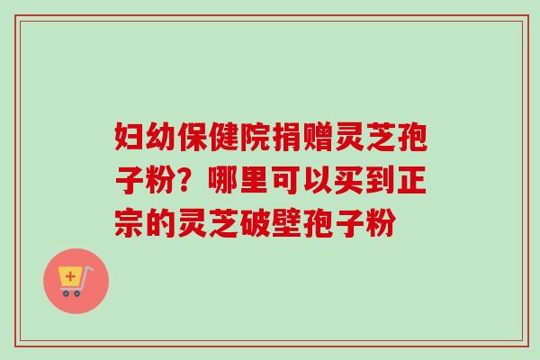 妇幼保健院捐赠灵芝孢子粉？哪里可以买到正宗的灵芝破壁孢子粉