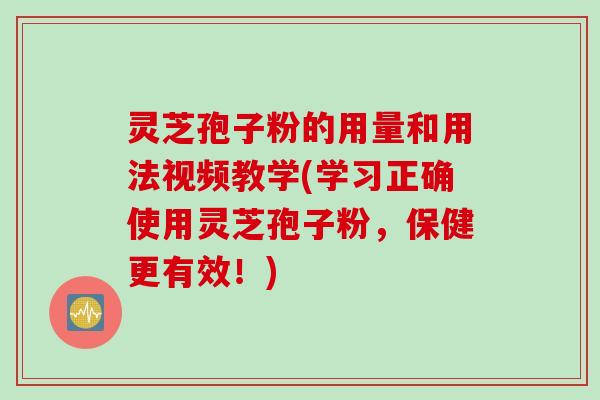 灵芝孢子粉的用量和用法视频教学(学习正确使用灵芝孢子粉，保健更有效！)