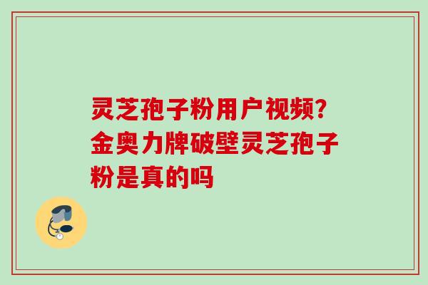 灵芝孢子粉用户视频？金奥力牌破壁灵芝孢子粉是真的吗