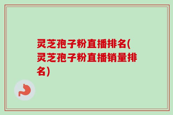 灵芝孢子粉直播排名(灵芝孢子粉直播销量排名) 灵芝孢子粉直播排名(灵芝孢子粉直播销量排名)