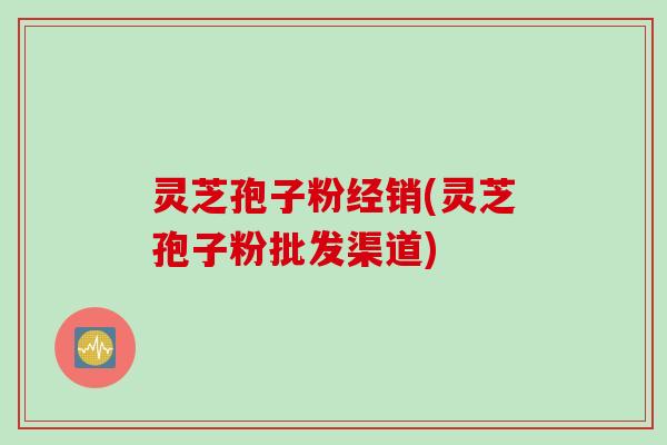 灵芝孢子粉经销(灵芝孢子粉批发渠道) 灵芝孢子粉经销(灵芝孢子粉批发渠道)