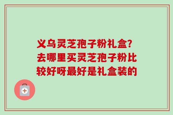 义乌灵芝孢子粉礼盒？去哪里买灵芝孢子粉比较好呀最好是礼盒装的
