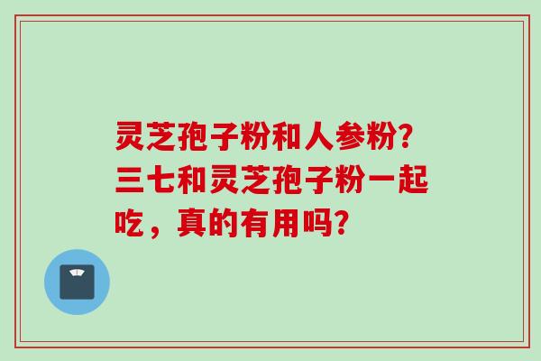 灵芝孢子粉和人参粉？三七和灵芝孢子粉一起吃，真的有用吗？