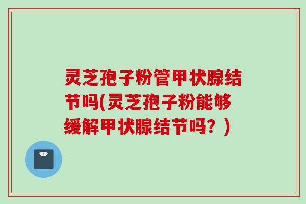 灵芝孢子粉管甲状腺结节吗(灵芝孢子粉能够缓解甲状腺结节吗？)