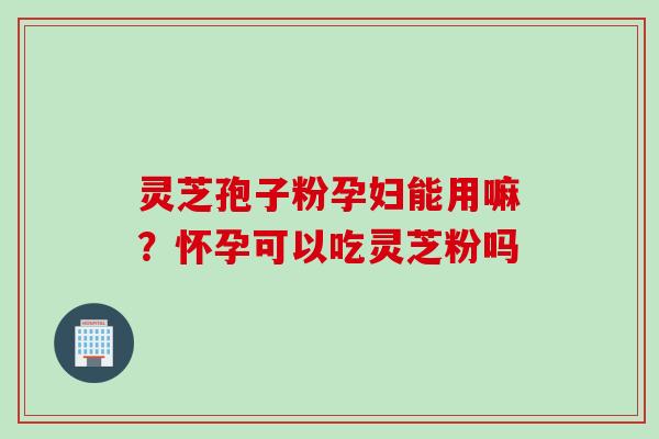 灵芝孢子粉孕妇能用嘛？怀孕可以吃灵芝粉吗