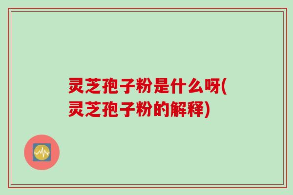 灵芝孢子粉是什么呀(灵芝孢子粉的解释)