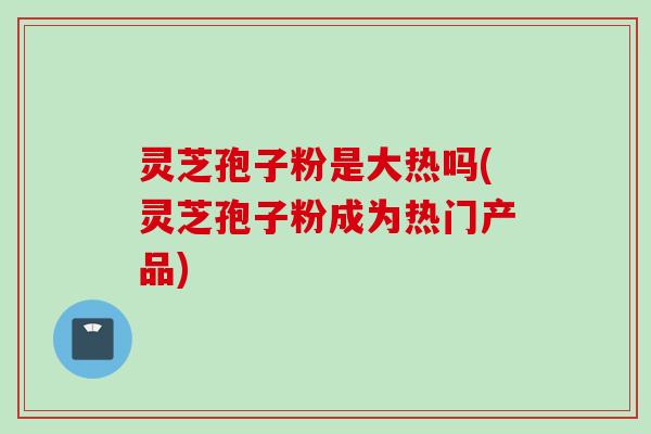 灵芝孢子粉是大热吗(灵芝孢子粉成为热门产品)