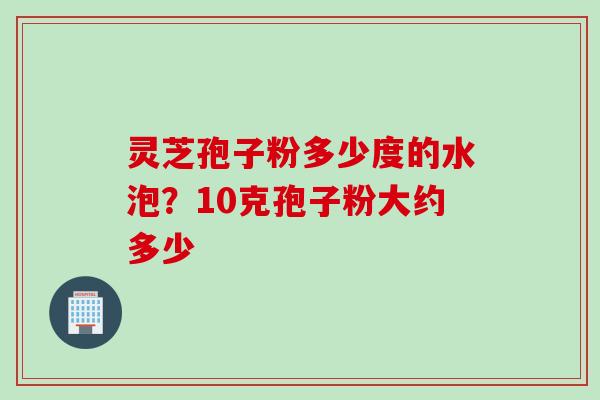 灵芝孢子粉多少度的水泡？10克孢子粉大约多少