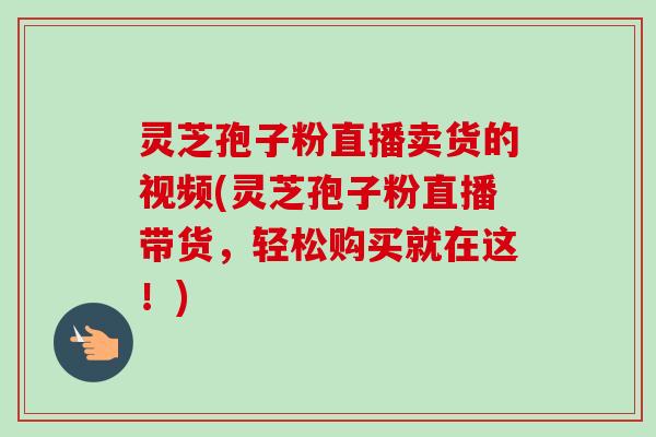 灵芝孢子粉直播卖货的视频(灵芝孢子粉直播带货，轻松购买就在这！)