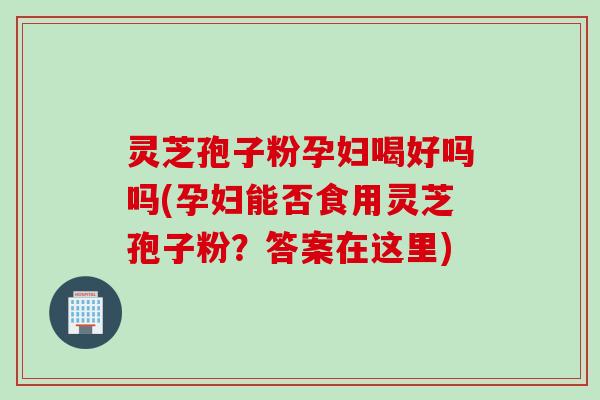 灵芝孢子粉孕妇喝好吗吗(孕妇能否食用灵芝孢子粉？答案在这里)