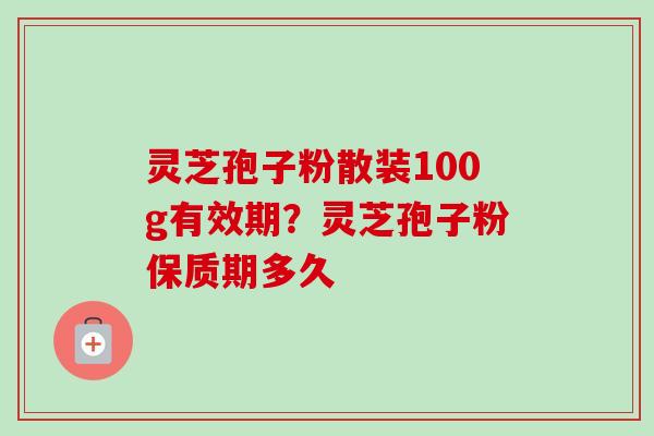 灵芝孢子粉散装100g有效期？灵芝孢子粉保质期多久