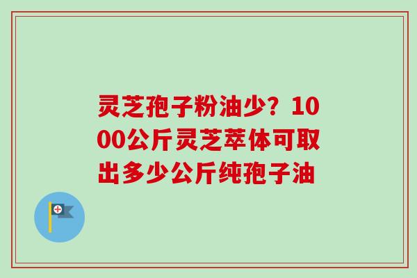 灵芝孢子粉油少？1000公斤灵芝萃体可取出多少公斤纯孢子油