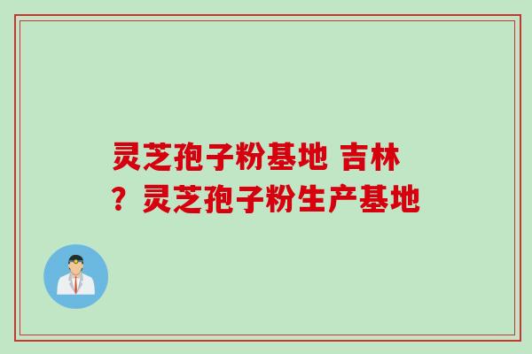 灵芝孢子粉基地 吉林？灵芝孢子粉生产基地