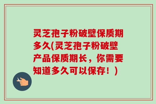 灵芝孢子粉破壁保质期多久(灵芝孢子粉破壁产品保质期长，你需要知道多久可以保存！)