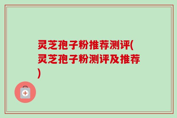 灵芝孢子粉推荐测评(灵芝孢子粉测评及推荐)