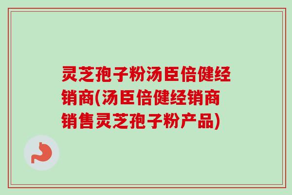 灵芝孢子粉汤臣倍健经销商(汤臣倍健经销商销售灵芝孢子粉产品)