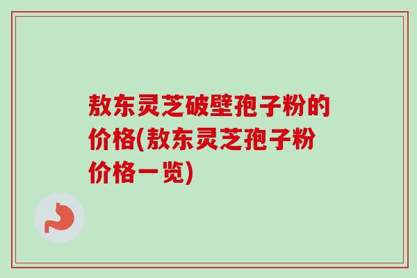 敖东灵芝破壁孢子粉的价格(敖东灵芝孢子粉价格一览) 敖东灵芝破壁孢子粉的价格(敖东灵芝孢子粉价格一览)