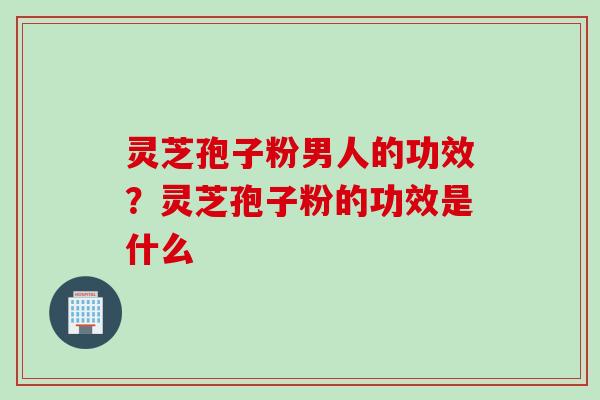 灵芝孢子粉男人的功效？灵芝孢子粉的功效是什么
