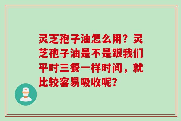 灵芝孢子油怎么用？灵芝孢子油是不是跟我们平时三餐一样时间，就比较容易吸收呢？