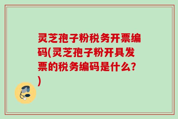 灵芝孢子粉税务开票编码(灵芝孢子粉开具发票的税务编码是什么？)