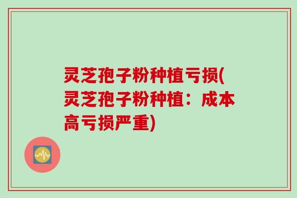 灵芝孢子粉种植亏损(灵芝孢子粉种植：成本高亏损严重)