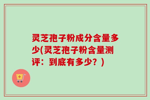 灵芝孢子粉成分含量多少(灵芝孢子粉含量测评：到底有多少？)