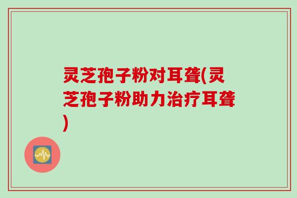 灵芝孢子粉对耳聋(灵芝孢子粉助力治疗耳聋)