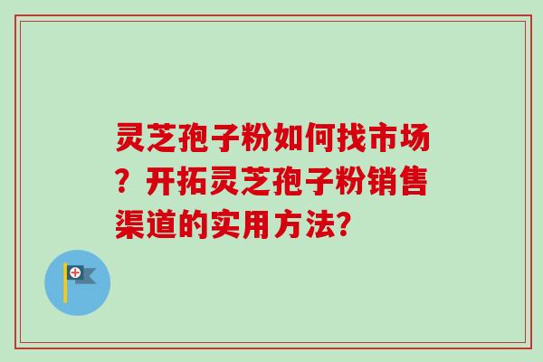 灵芝孢子粉如何找市场?开拓灵芝孢子粉销售渠道的实用方法? 灵芝孢子粉如何找市场?开拓灵芝孢子粉销售渠道的实用方法?