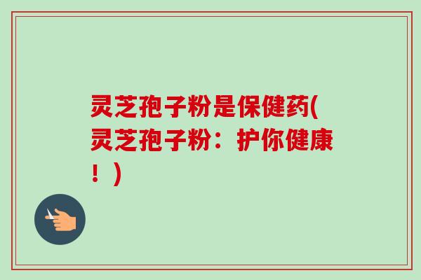 灵芝孢子粉是保健药(灵芝孢子粉：护你健康！)