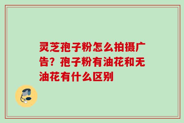 灵芝孢子粉怎么拍摄广告？孢子粉有油花和无油花有什么区别